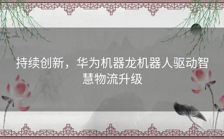 持续创新，华为机器龙机器人驱动智慧物流升级