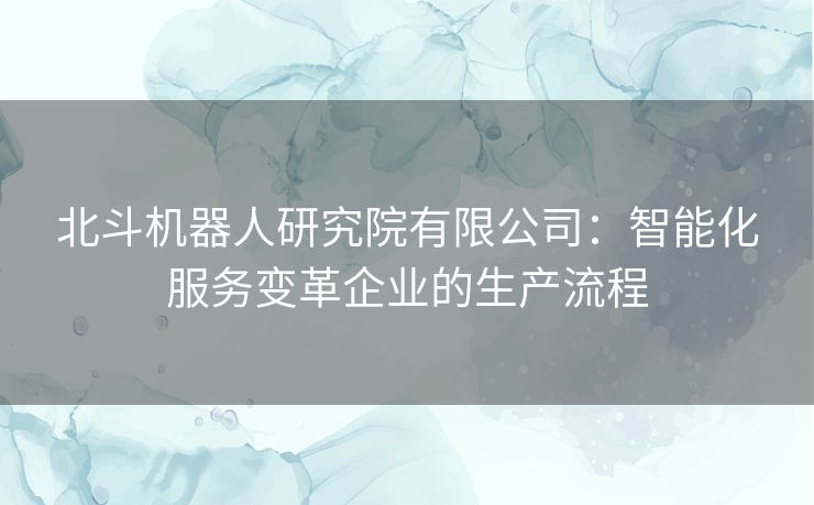 北斗机器人研究院有限公司：智能化服务变革企业的生产流程