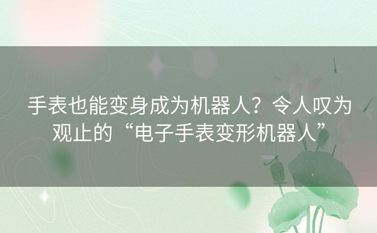 手表也能变身成为机器人？令人叹为观止的“电子手表变形机器人”