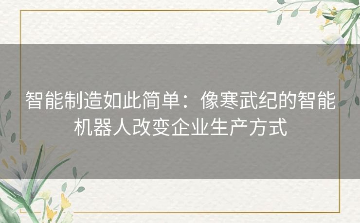 智能制造如此简单：像寒武纪的智能机器人改变企业生产方式