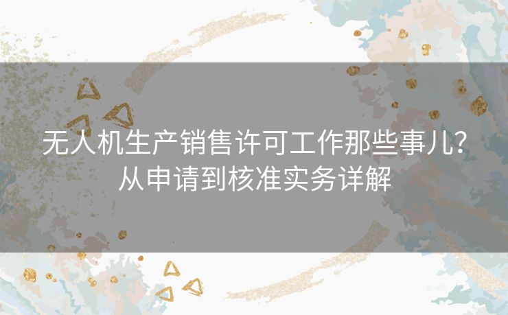 无人机生产销售许可工作那些事儿？从申请到核准实务详解