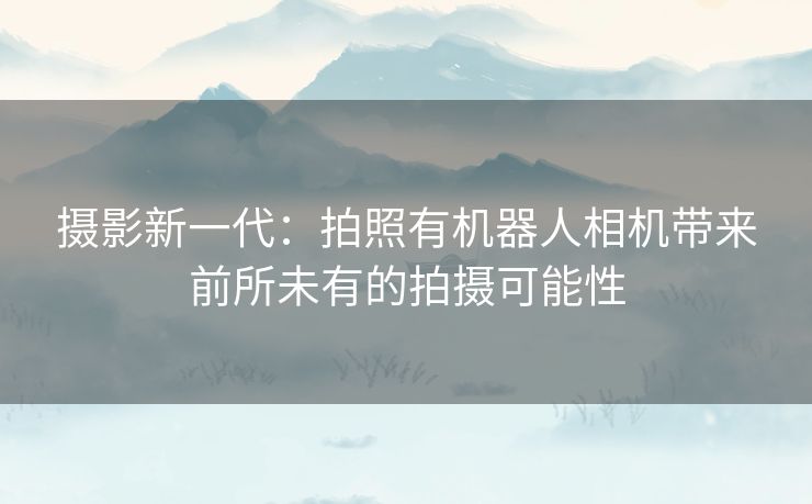 摄影新一代：拍照有机器人相机带来前所未有的拍摄可能性