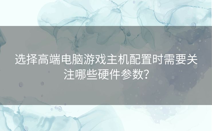 选择高端电脑游戏主机配置时需要关注哪些硬件参数？