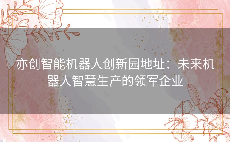 亦创智能机器人创新园地址：未来机器人智慧生产的领军企业