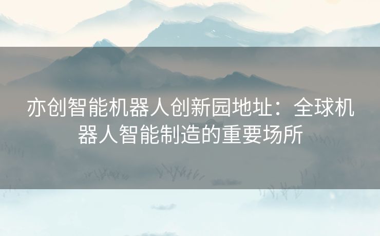 亦创智能机器人创新园地址：全球机器人智能制造的重要场所