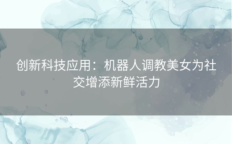 创新科技应用：机器人调教美女为社交增添新鲜活力