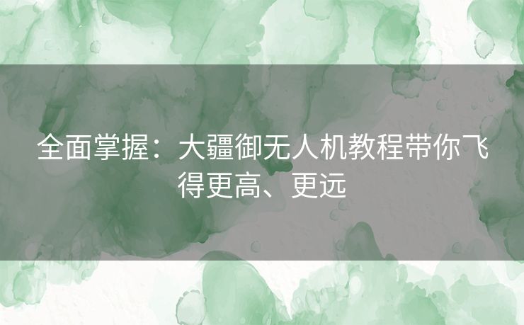 全面掌握：大疆御无人机教程带你飞得更高、更远