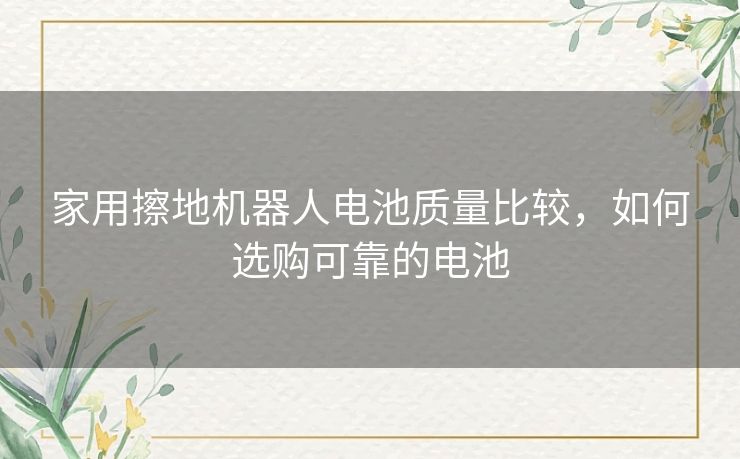 家用擦地机器人电池质量比较，如何选购可靠的电池