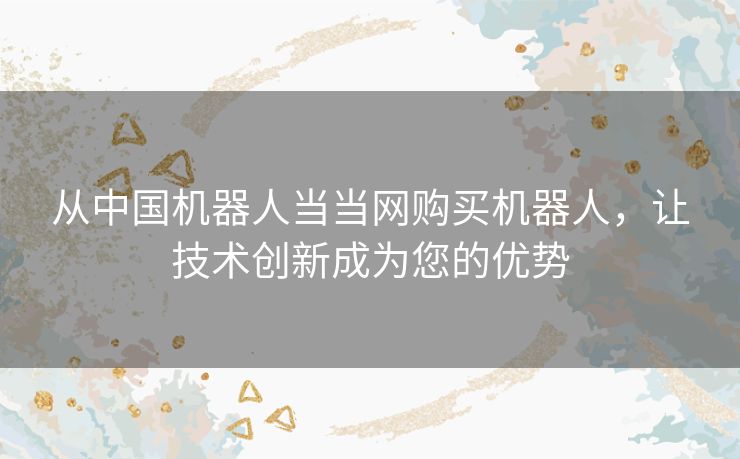 从中国机器人当当网购买机器人，让技术创新成为您的优势