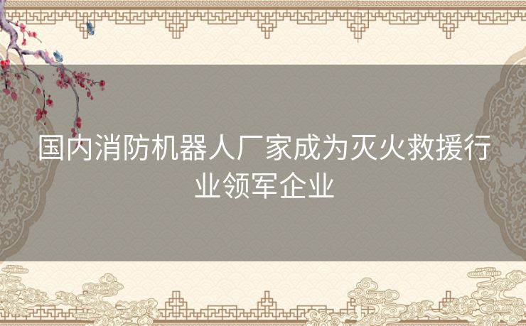 国内消防机器人厂家成为灭火救援行业领军企业