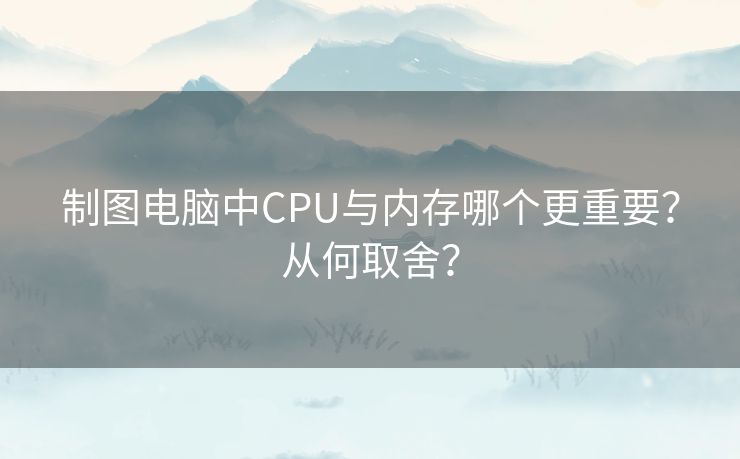 制图电脑中CPU与内存哪个更重要？从何取舍？