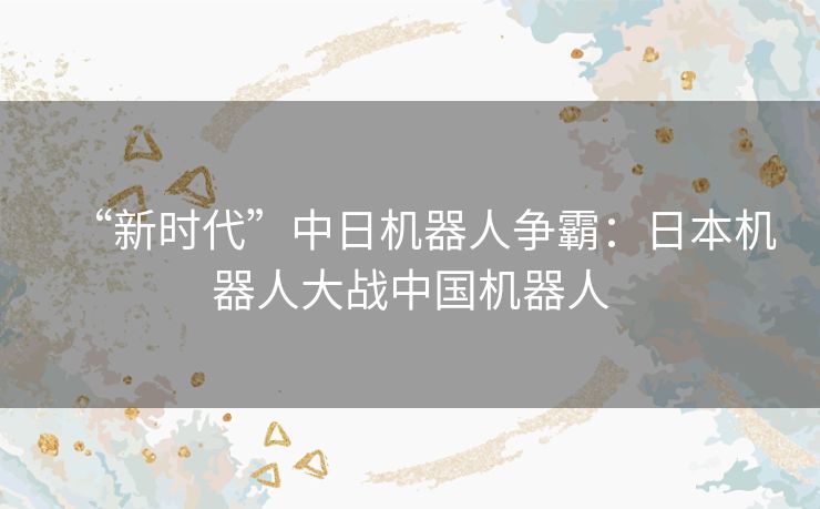 “新时代”中日机器人争霸：日本机器人大战中国机器人