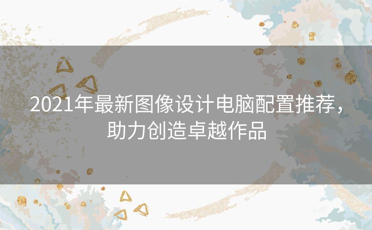 2021年最新图像设计电脑配置推荐，助力创造卓越作品