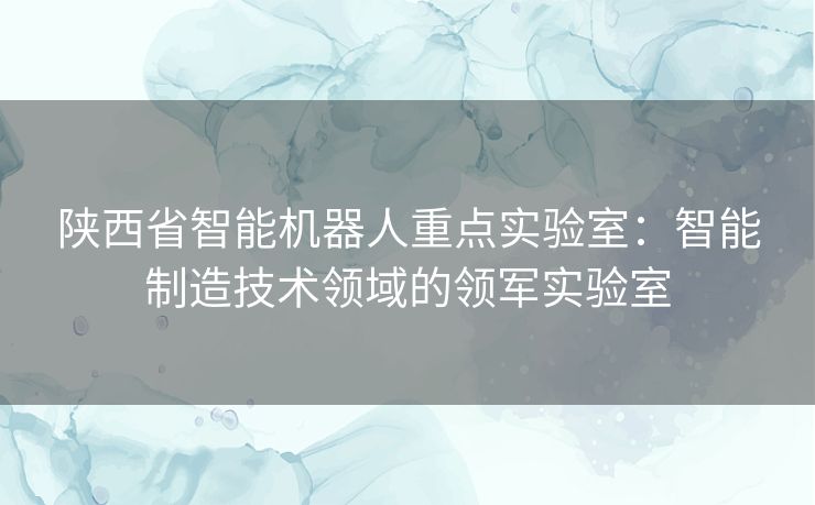 陕西省智能机器人重点实验室：智能制造技术领域的领军实验室