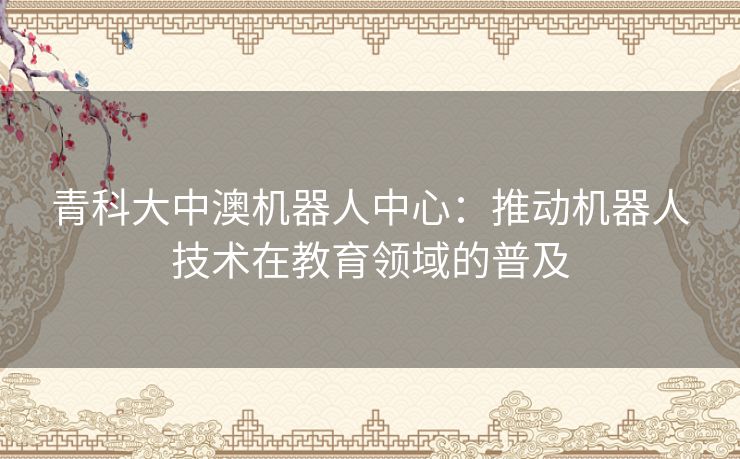 青科大中澳机器人中心：推动机器人技术在教育领域的普及