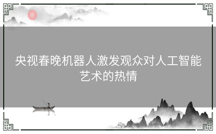 央视春晚机器人激发观众对人工智能艺术的热情