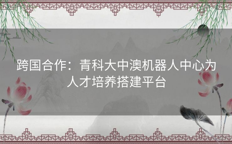 跨国合作：青科大中澳机器人中心为人才培养搭建平台