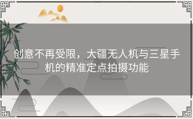 创意不再受限，大疆无人机与三星手机的精准定点拍摄功能