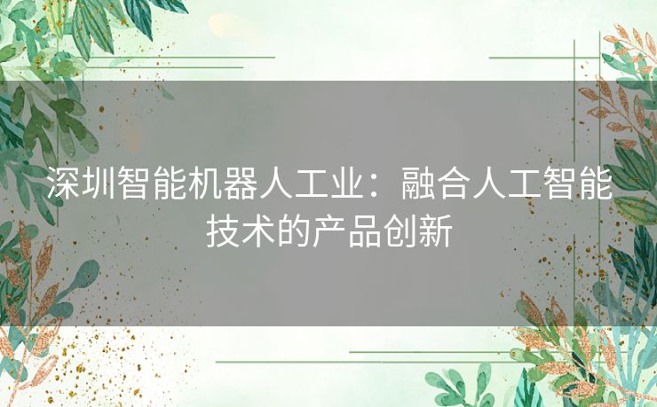 深圳智能机器人工业：融合人工智能技术的产品创新