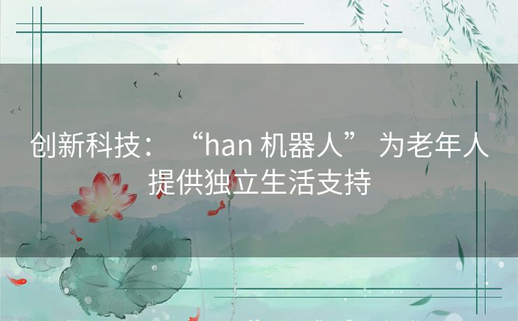 创新科技： “han 机器人” 为老年人提供独立生活支持