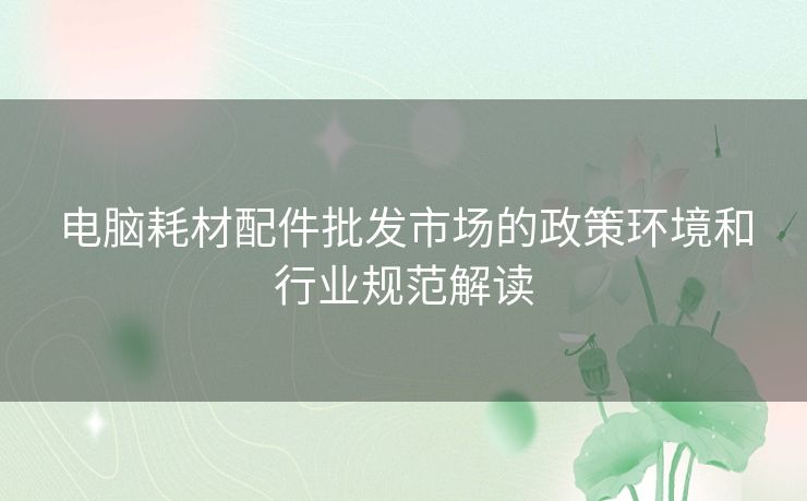 电脑耗材配件批发市场的政策环境和行业规范解读