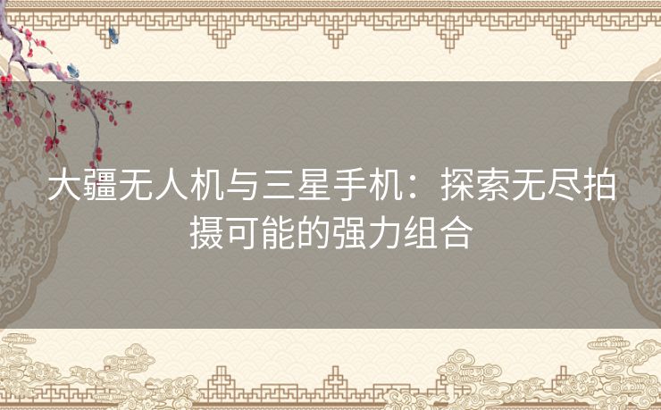 大疆无人机与三星手机：探索无尽拍摄可能的强力组合