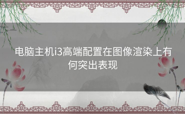 电脑主机i3高端配置在图像渲染上有何突出表现