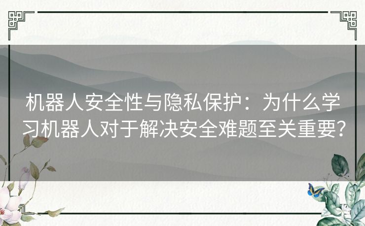 机器人安全性与隐私保护：为什么学习机器人对于解决安全难题至关重要？