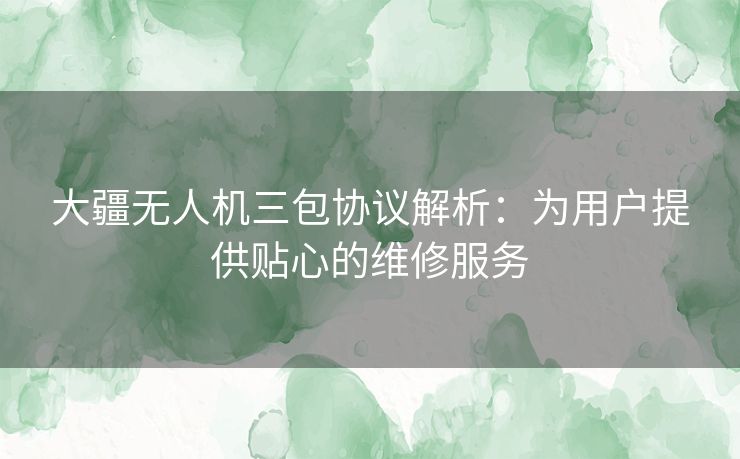 大疆无人机三包协议解析：为用户提供贴心的维修服务