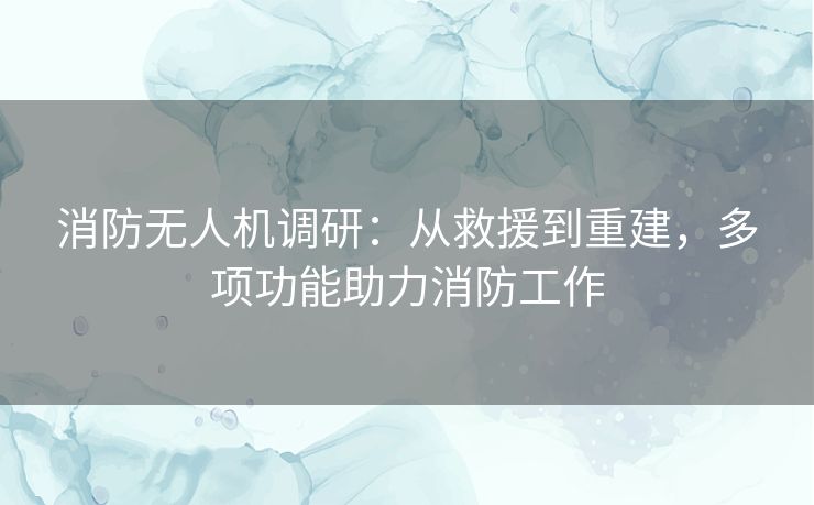 消防无人机调研：从救援到重建，多项功能助力消防工作