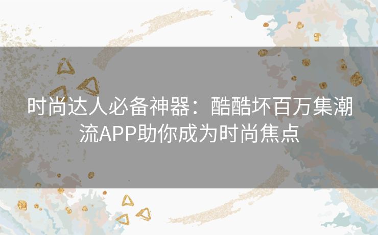 时尚达人必备神器：酷酷坏百万集潮流APP助你成为时尚焦点