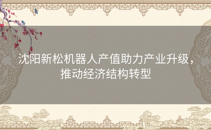 沈阳新松机器人产值助力产业升级，推动经济结构转型