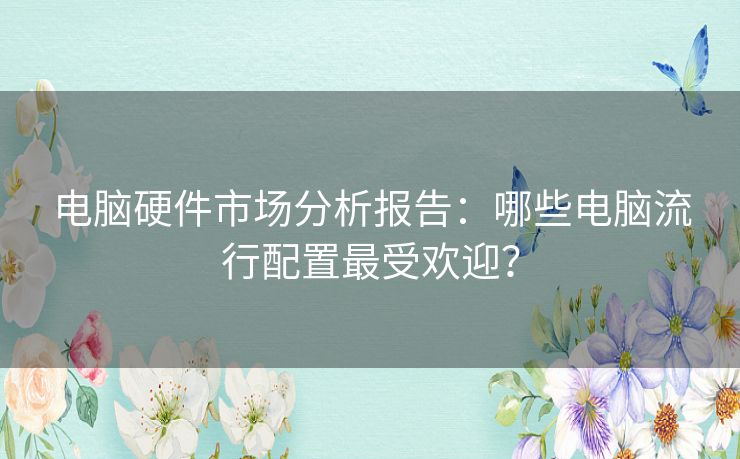 电脑硬件市场分析报告：哪些电脑流行配置最受欢迎？