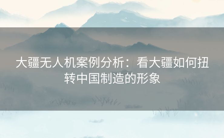 大疆无人机案例分析：看大疆如何扭转中国制造的形象