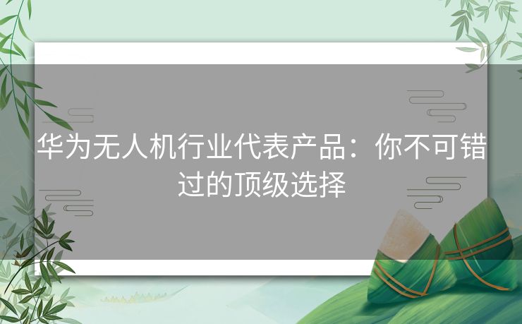 华为无人机行业代表产品：你不可错过的顶级选择