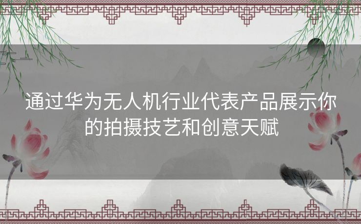 通过华为无人机行业代表产品展示你的拍摄技艺和创意天赋