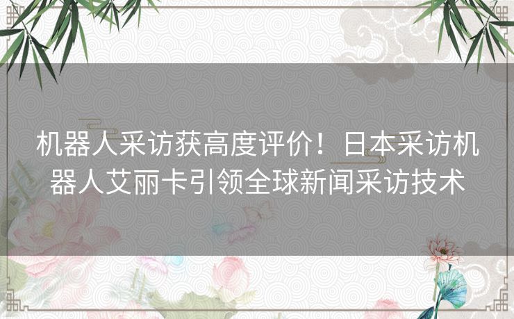 机器人采访获高度评价！日本采访机器人艾丽卡引领全球新闻采访技术