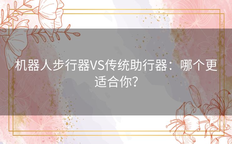 机器人步行器VS传统助行器：哪个更适合你？