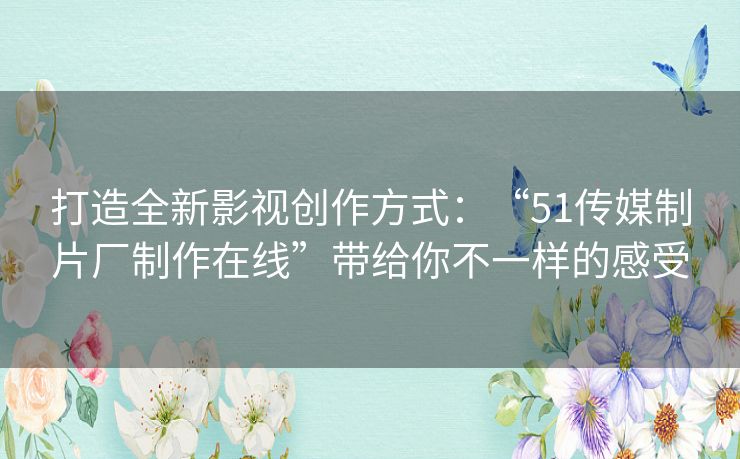 打造全新影视创作方式：“51传媒制片厂制作在线”带给你不一样的感受