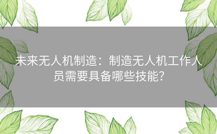 未来无人机制造：制造无人机工作人员需要具备哪些技能？