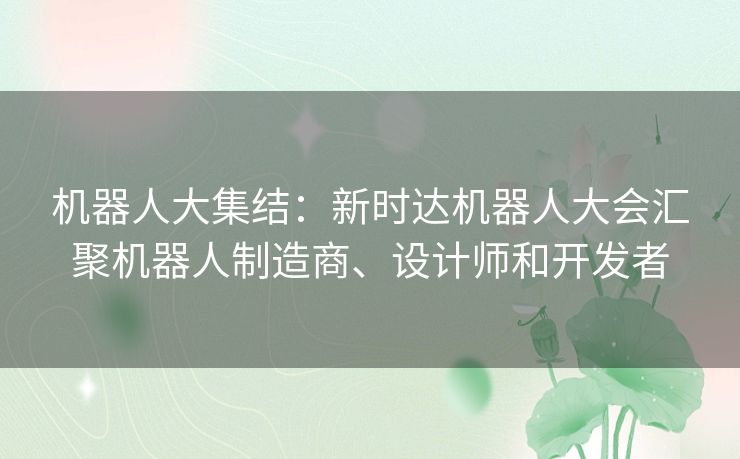 机器人大集结：新时达机器人大会汇聚机器人制造商、设计师和开发者