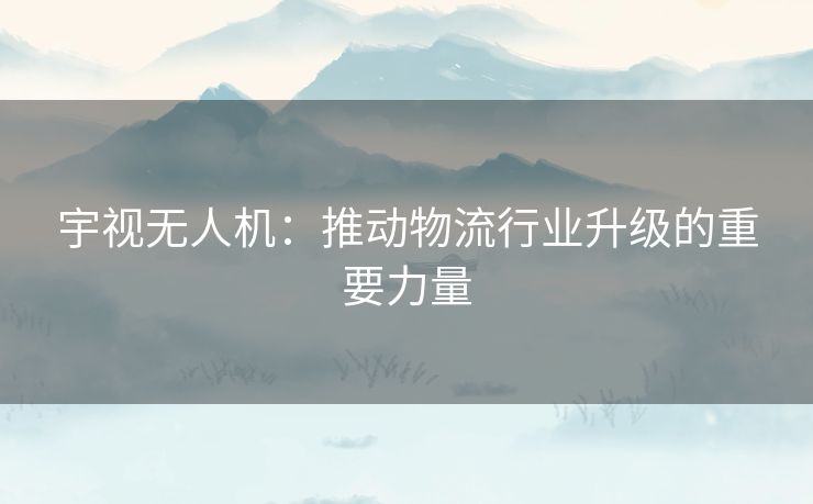 宇视无人机：推动物流行业升级的重要力量