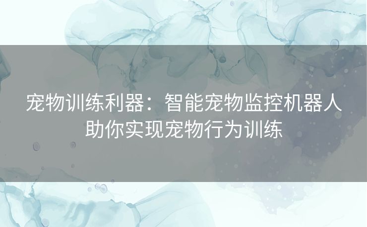 宠物训练利器：智能宠物监控机器人助你实现宠物行为训练