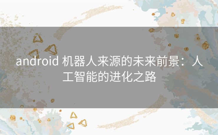 android 机器人来源的未来前景：人工智能的进化之路