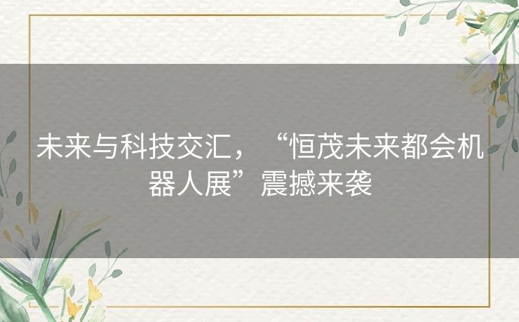 未来与科技交汇，“恒茂未来都会机器人展”震撼来袭