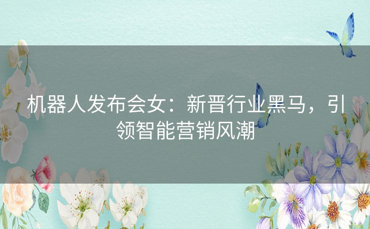 机器人发布会女：新晋行业黑马，引领智能营销风潮