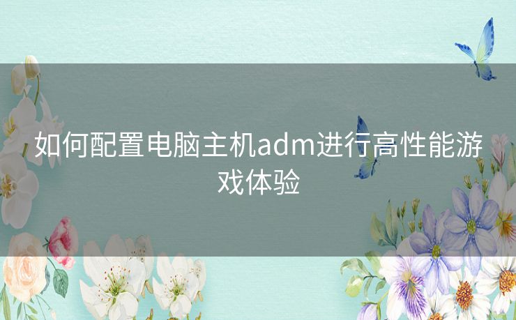 如何配置电脑主机adm进行高性能游戏体验