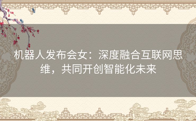 机器人发布会女：深度融合互联网思维，共同开创智能化未来