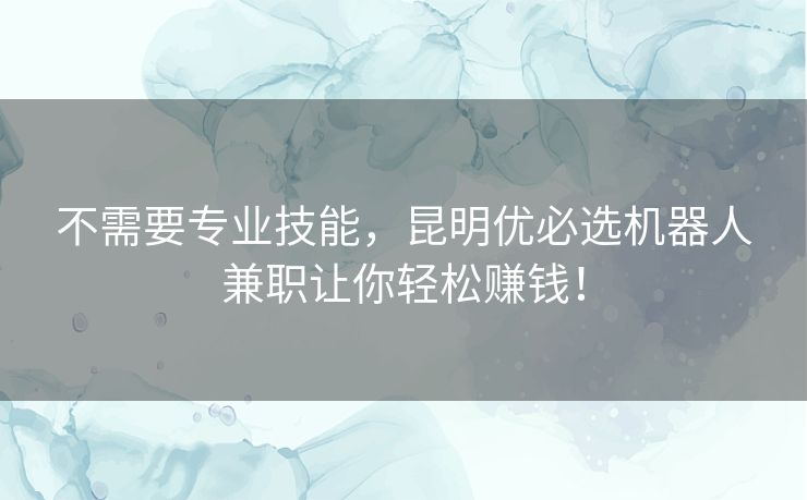 不需要专业技能，昆明优必选机器人兼职让你轻松赚钱！