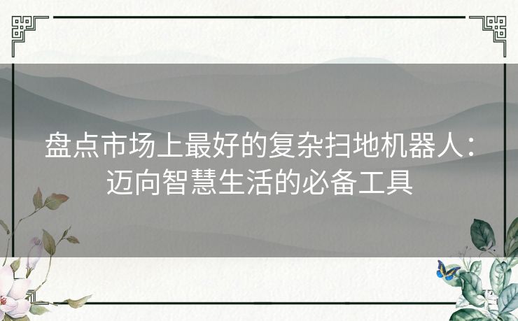 盘点市场上最好的复杂扫地机器人：迈向智慧生活的必备工具